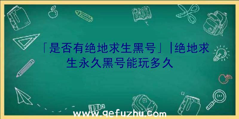 「是否有绝地求生黑号」|绝地求生永久黑号能玩多久